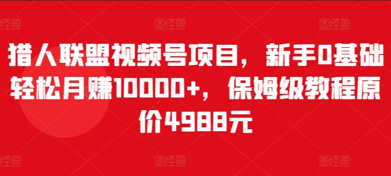 猎人联盟视频号项目，新手0基础轻松月赚10000+，保姆级教程原价4988元